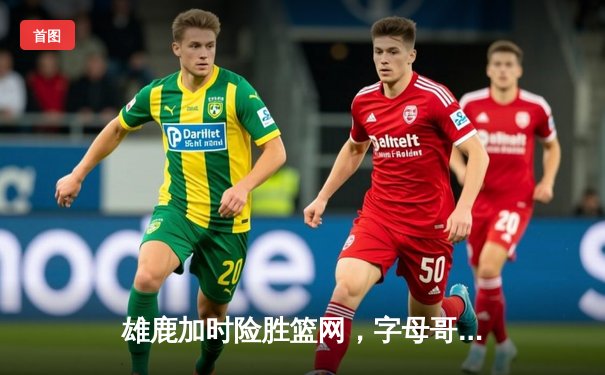 雄鹿加时险胜篮网，字母哥44分主宰关键时刻