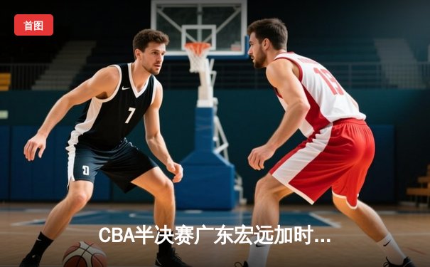CBA半决赛广东宏远加时险胜辽宁本钢，胡明轩关键三分锁定胜局