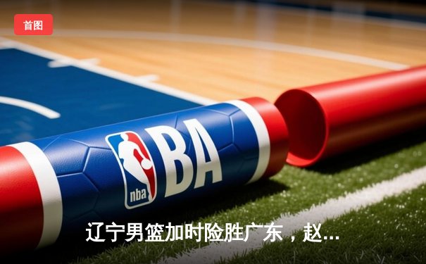 辽宁男篮加时险胜广东，赵继伟35分带队挺进总决赛